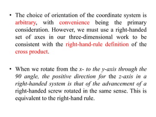 • The choice of orientation of the coordinate system is
arbitrary, with convenience being the primary
consideration. However, we must use a right-handed
set of axes in our three-dimensional work to be
consistent with the right-hand-rule definition of the
cross product.
• When we rotate from the x- to the y-axis through the
90 angle, the positive direction for the z-axis in a
right-handed system is that of the advancement of a
right-handed screw rotated in the same sense. This is
equivalent to the right-hand rule.
 