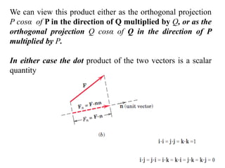 We can view this product either as the orthogonal projection
P cosα of P in the direction of Q multiplied by Q, or as the
orthogonal projection Q cosα of Q in the direction of P
multiplied by P.
In either case the dot product of the two vectors is a scalar
quantity
 