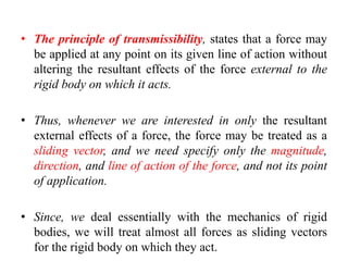 • The principle of transmissibility, states that a force may
be applied at any point on its given line of action without
altering the resultant effects of the force external to the
rigid body on which it acts.
• Thus, whenever we are interested in only the resultant
external effects of a force, the force may be treated as a
sliding vector, and we need specify only the magnitude,
direction, and line of action of the force, and not its point
of application.
• Since, we deal essentially with the mechanics of rigid
bodies, we will treat almost all forces as sliding vectors
for the rigid body on which they act.
 