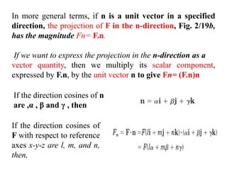 In more general terms, if n is a unit vector in a specified
direction, the projection of F in the n-direction, Fig. 2/19b,
has the magnitude Fn= F.n.
If we want to express the projection in the n-direction as a
vector quantity, then we multiply its scalar component,
expressed by F.n, by the unit vector n to give Fn= (F.n)n
If the direction cosines of n
are ,α , β and γ , then
If the direction cosines of
F with respect to reference
axes x-y-z are l, m, and n,
then,
 