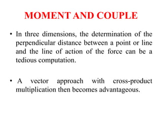 MOMENT AND COUPLE
• In three dimensions, the determination of the
perpendicular distance between a point or line
and the line of action of the force can be a
tedious computation.
• A vector approach with cross-product
multiplication then becomes advantageous.
 