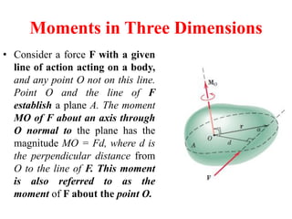 Moments in Three Dimensions
• Consider a force F with a given
line of action acting on a body,
and any point O not on this line.
Point O and the line of F
establish a plane A. The moment
MO of F about an axis through
O normal to the plane has the
magnitude MO = Fd, where d is
the perpendicular distance from
O to the line of F. This moment
is also referred to as the
moment of F about the point O.
 