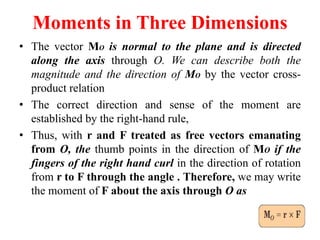 Moments in Three Dimensions
• The vector MO is normal to the plane and is directed
along the axis through O. We can describe both the
magnitude and the direction of MO by the vector cross-
product relation
• The correct direction and sense of the moment are
established by the right-hand rule,
• Thus, with r and F treated as free vectors emanating
from O, the thumb points in the direction of MO if the
fingers of the right hand curl in the direction of rotation
from r to F through the angle . Therefore, we may write
the moment of F about the axis through O as
 