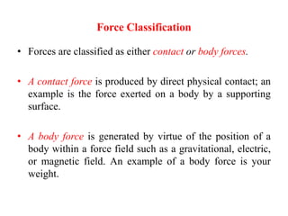 Force Classification
• Forces are classified as either contact or body forces.
• A contact force is produced by direct physical contact; an
example is the force exerted on a body by a supporting
surface.
• A body force is generated by virtue of the position of a
body within a force field such as a gravitational, electric,
or magnetic field. An example of a body force is your
weight.
 