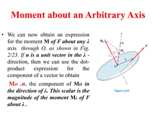 Moment about an Arbitrary Axis
• We can now obtain an expression
for the moment M of F about any λ
axis through O, as shown in Fig.
2/23. If n is a unit vector in the λ -
direction, then we can use the dot-
product expression for the
component of a vector to obtain
MO .n, the component of MO in
the direction of λ. This scalar is the
magnitude of the moment Mλ of F
about λ .
 