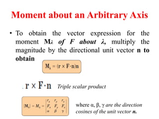 Moment about an Arbitrary Axis
• To obtain the vector expression for the
moment Mλ of F about λ, multiply the
magnitude by the directional unit vector n to
obtain
Triple scalar product
where α, β, γ are the direction
cosines of the unit vector n.
 