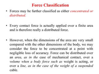Force Classification
• Forces may be further classified as either concentrated or
distributed.
• Every contact force is actually applied over a finite area
and is therefore really a distributed force.
• However, when the dimensions of the area are very small
compared with the other dimensions of the body, we may
consider the force to be concentrated at a point with
negligible loss of accuracy. Force can be distributed over
an area, as in the case of mechanical contact, over a
volume when a body force such as weight is acting, or
over a line, as in the case of the weight of a suspended
cable.
 