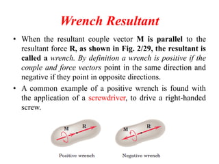Wrench Resultant
• When the resultant couple vector M is parallel to the
resultant force R, as shown in Fig. 2/29, the resultant is
called a wrench. By definition a wrench is positive if the
couple and force vectors point in the same direction and
negative if they point in opposite directions.
• A common example of a positive wrench is found with
the application of a screwdriver, to drive a right-handed
screw.
 