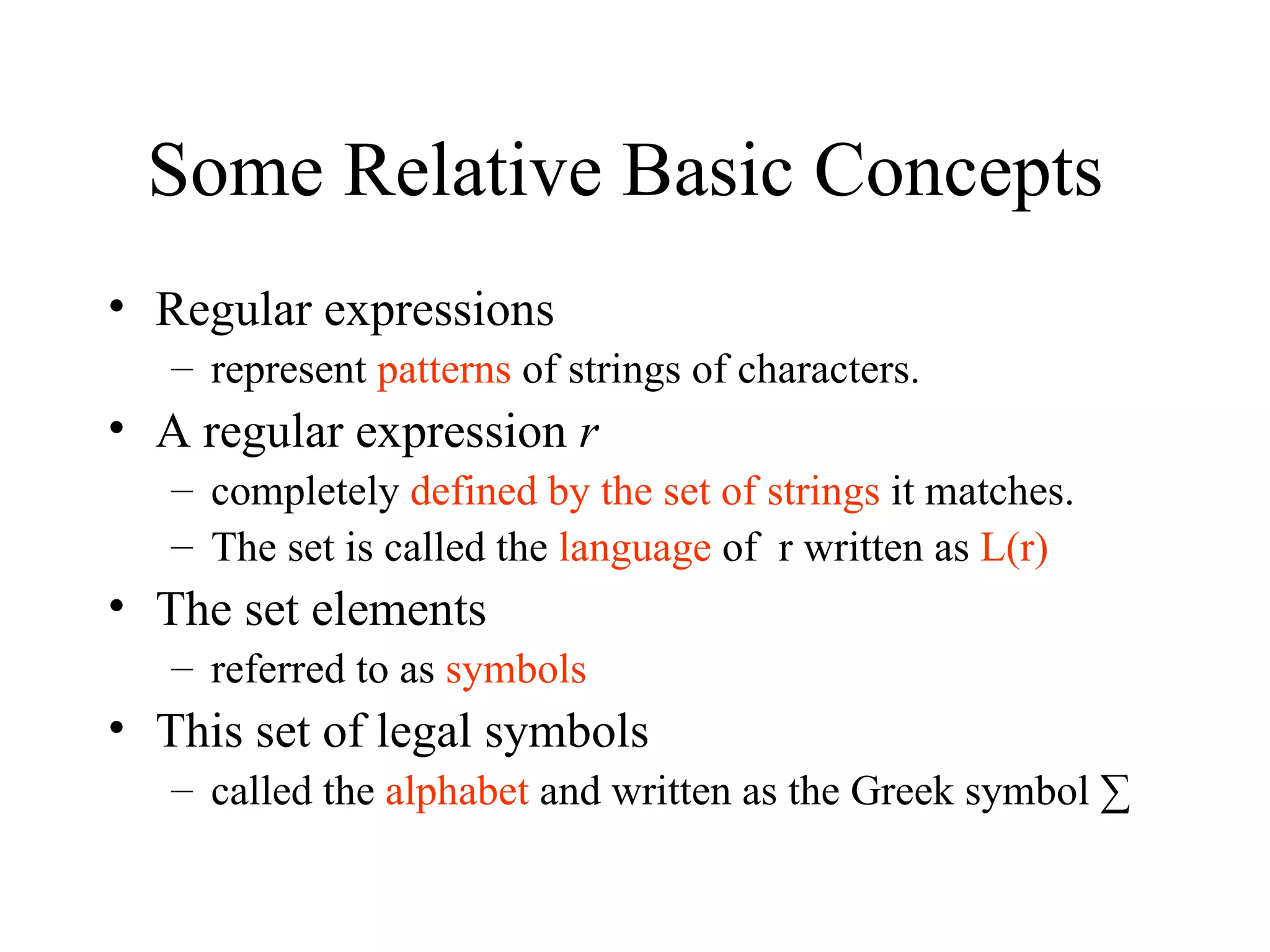 Some Relative Basic Concepts  Regular expressions  represent  patterns  of strings of characters. A regular expression  r completely  defined by the set of strings  it matches. The set is called the  language  of  r written as  L(r) The set elements  referred to as  symbols This set of legal symbols  called the  alphabet  and written as the Greek symbol ∑ 