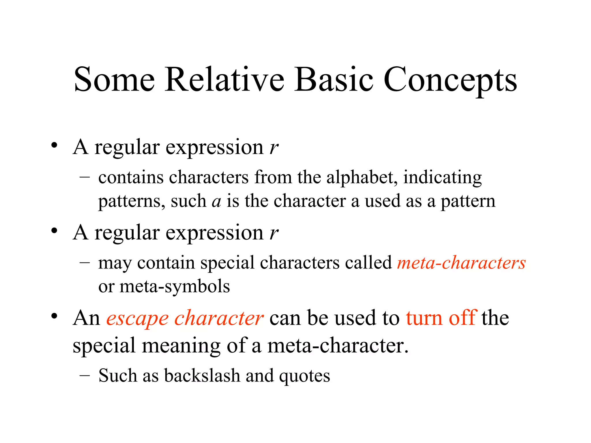 Some Relative Basic Concepts A regular expression  r  contains characters from the alphabet, indicating patterns, such  a  is the character a used as a pattern A regular expression  r  may contain special characters called  meta-characters   or meta-symbols An  escape character  can be used to  turn off  the special meaning of a meta-character.  Such as backslash and quotes 