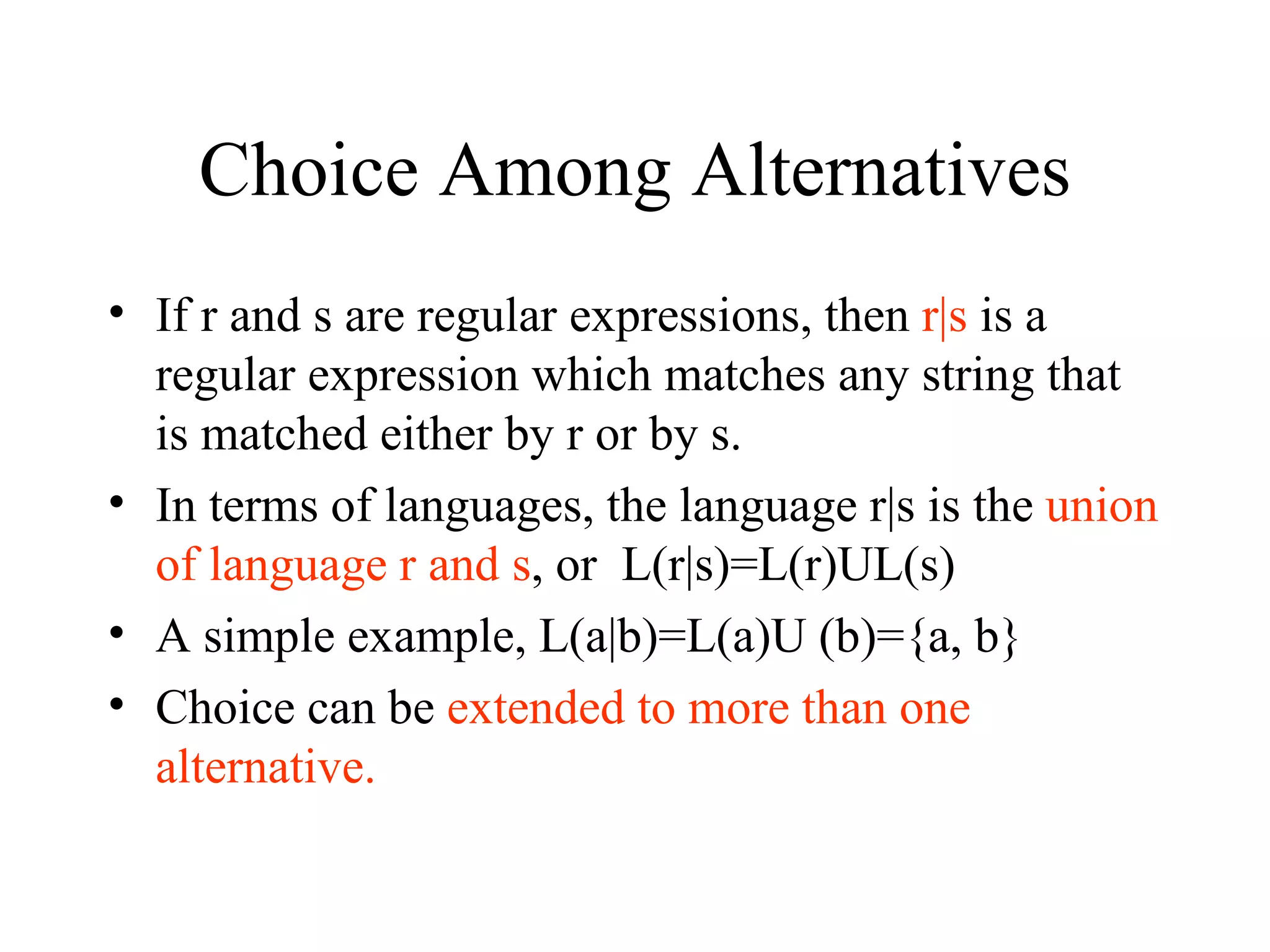 Choice Among Alternatives If r and s are regular expressions, then  r|s  is a regular expression which matches any string that is matched either by r or by s. In terms of languages, the language r|s is the  union of language r and s , or  L(r|s)=L(r)UL(s) A simple example, L(a|b)=L(a)U (b)={a, b} Choice can be  extended to more than one alternative. 