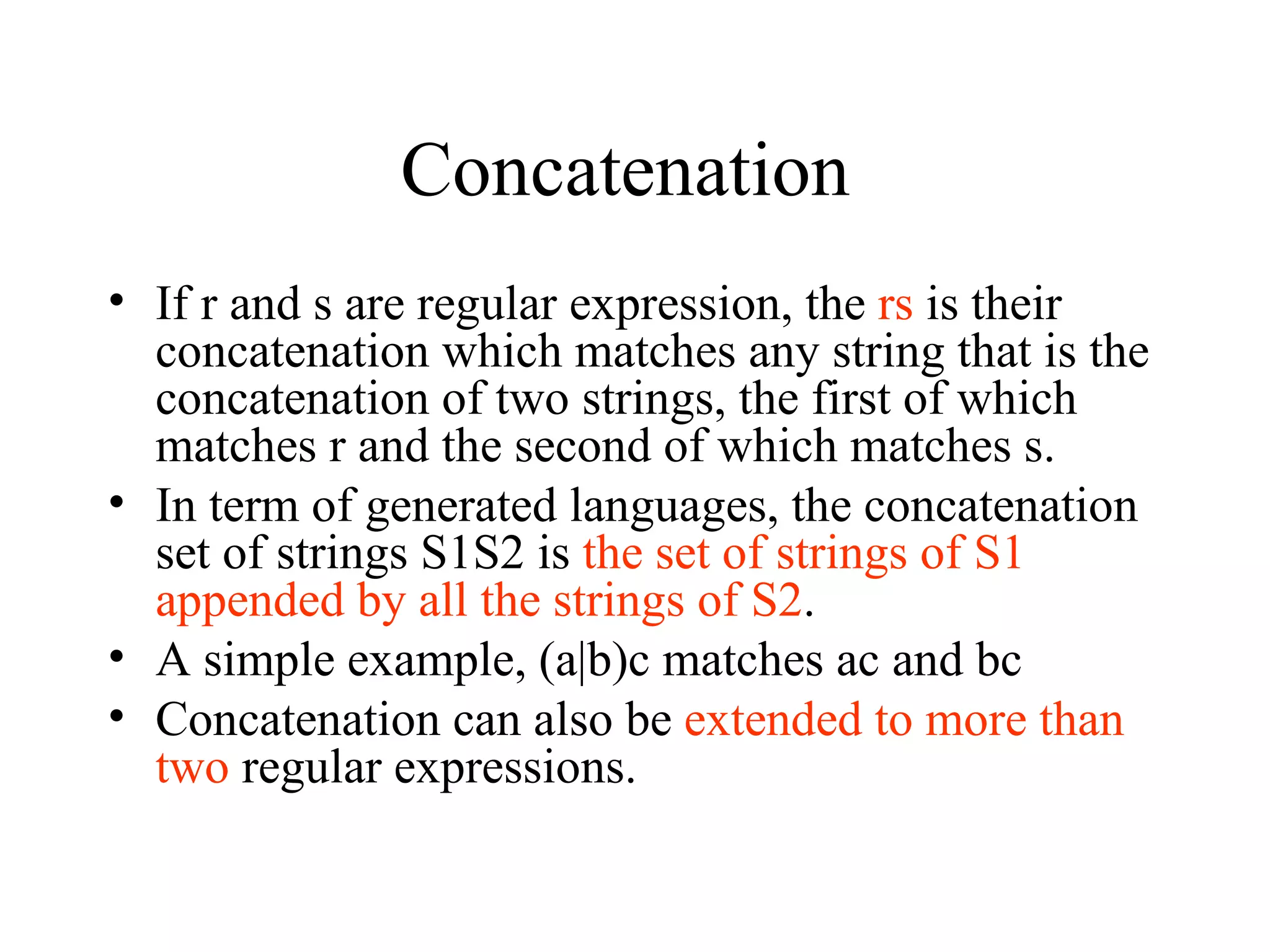 Concatenation  If r and s are regular expression, the  rs  is their concatenation which matches any string that is the concatenation of two strings, the first of which matches r and the second of which matches s. In term of generated languages, the concatenation set of strings S1S2 is  the set of strings of S1 appended by all the strings of S2 . A simple example, (a|b)c matches ac and bc Concatenation can also be  extended to more than two  regular expressions. 