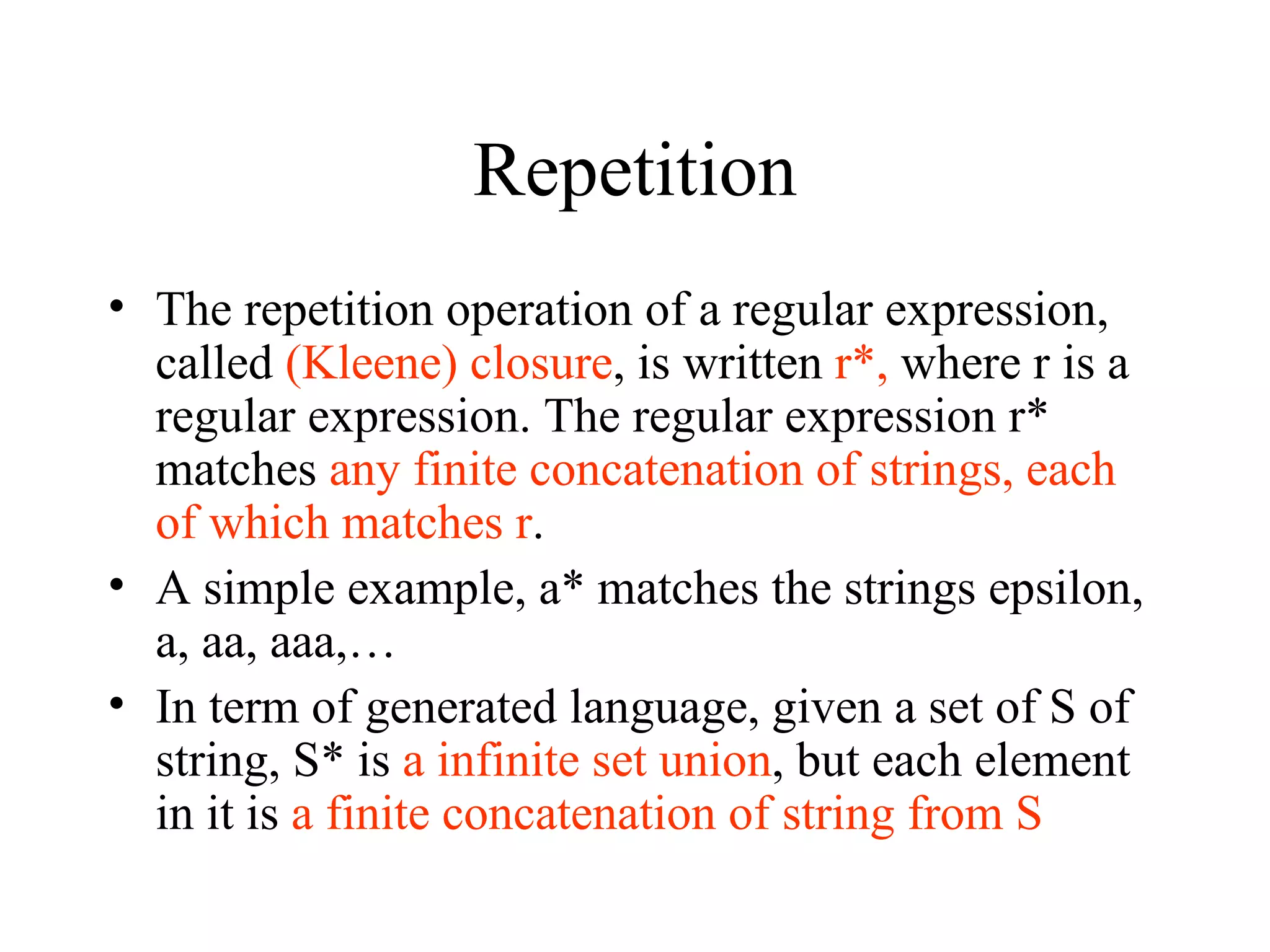 Repetition The repetition operation of a regular expression, called  (Kleene) closure , is written  r*,  where r is a regular expression. The regular expression r* matches  any finite concatenation of strings, each of which matches r . A simple example, a* matches the strings epsilon, a, aa, aaa,… In term of generated language, given a set of S of string, S* is  a infinite set union , but each element in it is  a finite concatenation of string from S   