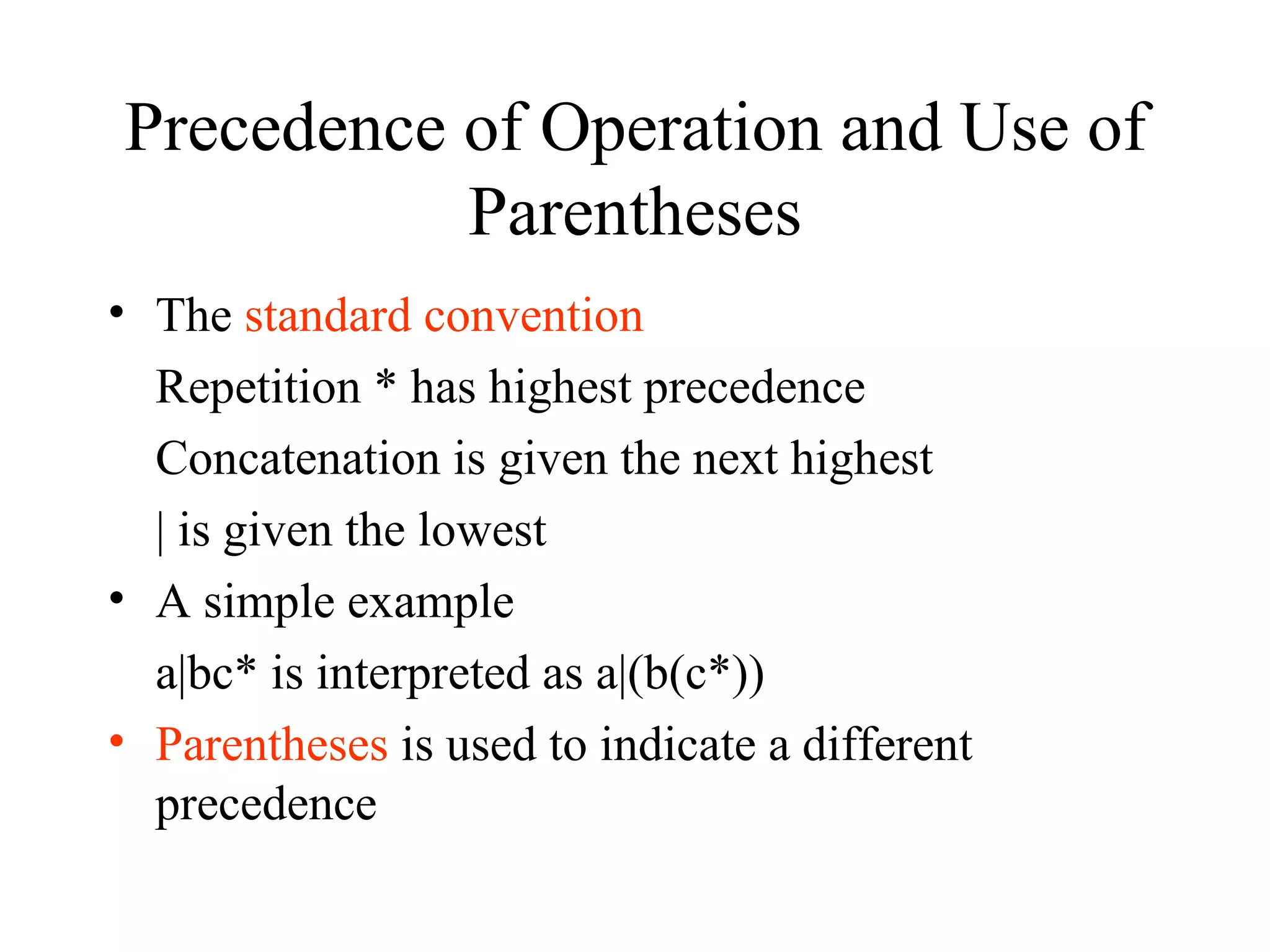 Precedence of Operation and Use of Parentheses The  standard convention Repetition * has highest precedence Concatenation is given the next highest | is given the lowest A simple example a|bc* is interpreted as a|(b(c*)) Parentheses  is used to indicate a different precedence 