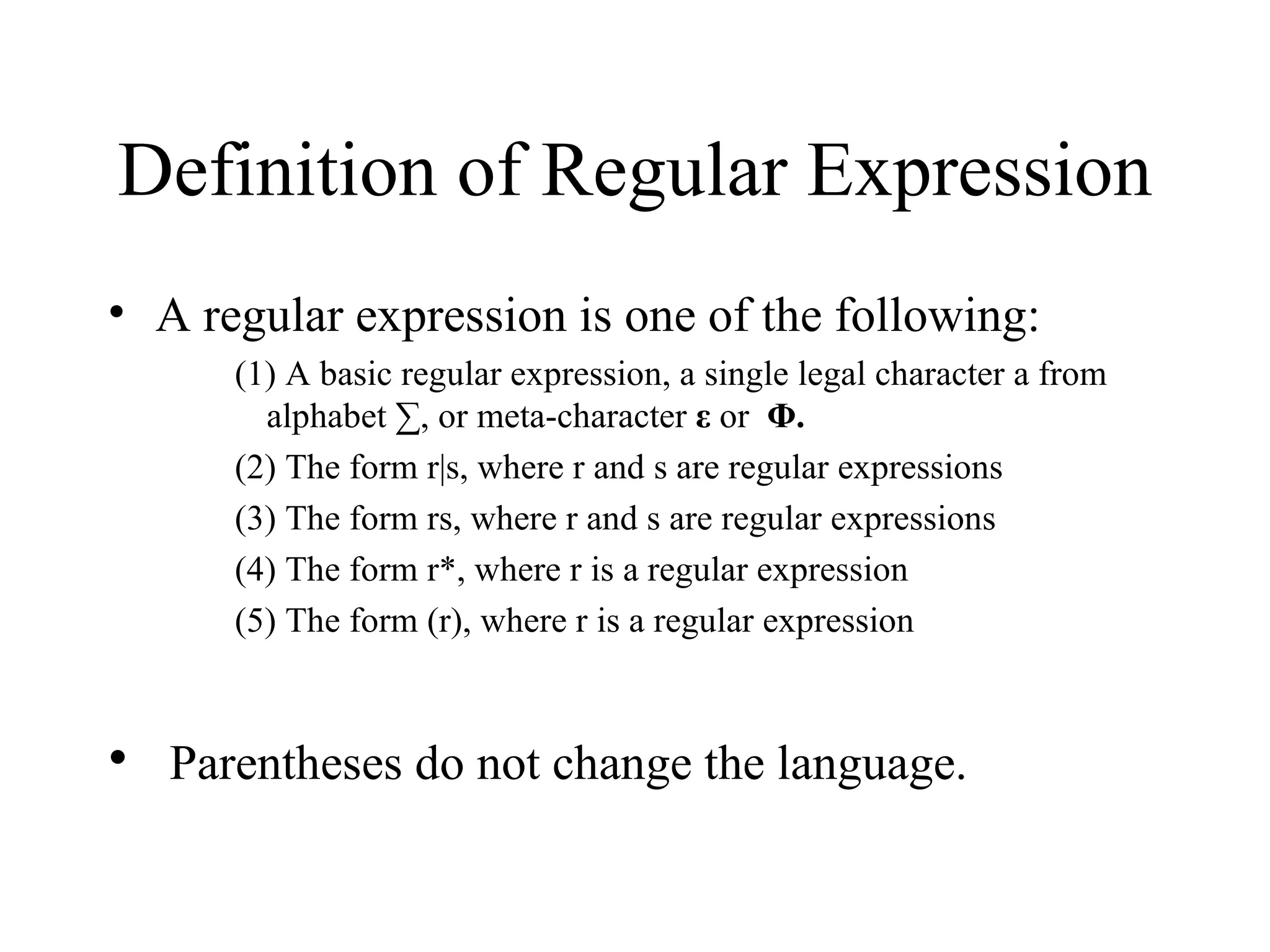 Definition of Regular Expression A regular expression is one of the following: (1) A basic regular expression, a single legal character a from alphabet ∑, or meta-character  ε  or  Φ.   (2) The form r|s, where r and s are regular expressions  (3) The form rs, where r and s are regular expressions  (4) The form r*, where r is a regular expression (5) The form (r), where r is a regular expression Parentheses do not change the language.  