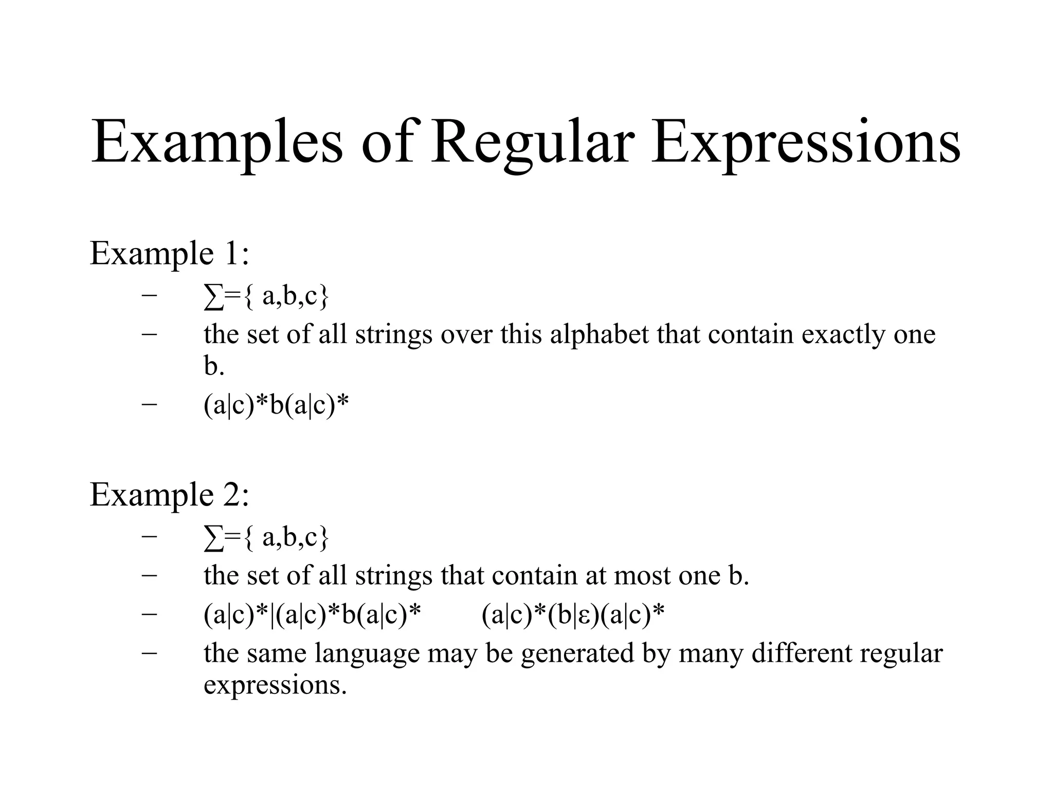 Examples of Regular Expressions Example 1: ∑ ={ a,b,c}  the set of all strings over this alphabet that contain exactly one b. (a|c)*b(a|c)* Example 2: ∑ ={ a,b,c}  the set of all strings that contain at most one b. (a|c)*|(a|c)*b(a|c)*  (a|c)*(b|ε)(a|c)* the same language may be generated by many different regular expressions. 