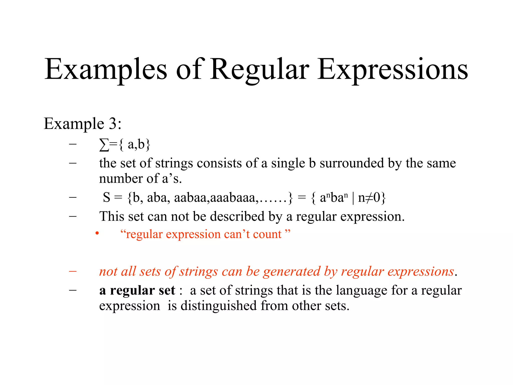 Examples of Regular Expressions Example 3: ∑ ={ a,b} the set of strings consists of a single b surrounded by the same number of a’s. S = {b, aba, aabaa,aaabaaa,……} = { a n ba n  | n≠0} This set can not be described by a regular expression. “ regular expression can’t count ” not all sets of strings can be generated by regular expressions .  a regular set  :  a set of strings that is the language for a regular expression  is distinguished from other sets. 