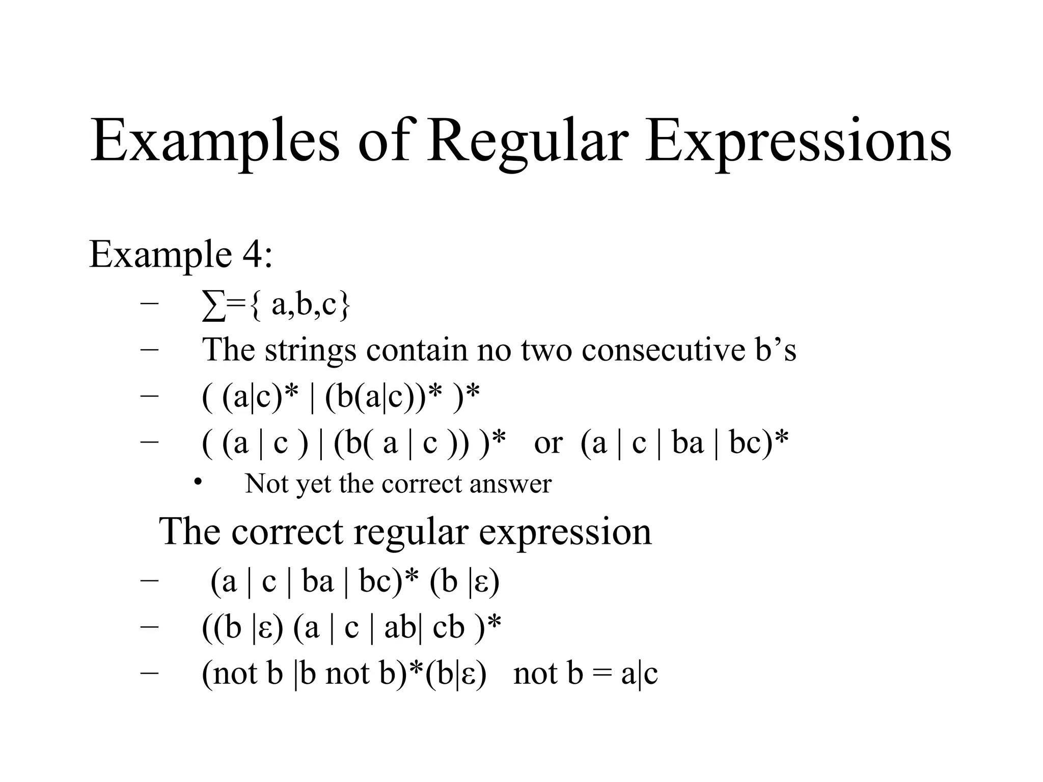 Examples of Regular Expressions Example 4: ∑ ={ a,b,c} The strings contain no two consecutive b’s  ( (a|c)* | (b(a|c))* )* ( (a | c ) | (b( a | c )) )*  or  (a | c | ba | bc)* Not yet the correct answer The correct regular expression  (a | c | ba | bc)* (b |ε) ((b |ε) (a | c | ab| cb )* (not b |b not b)*(b|ε)  not b = a|c 