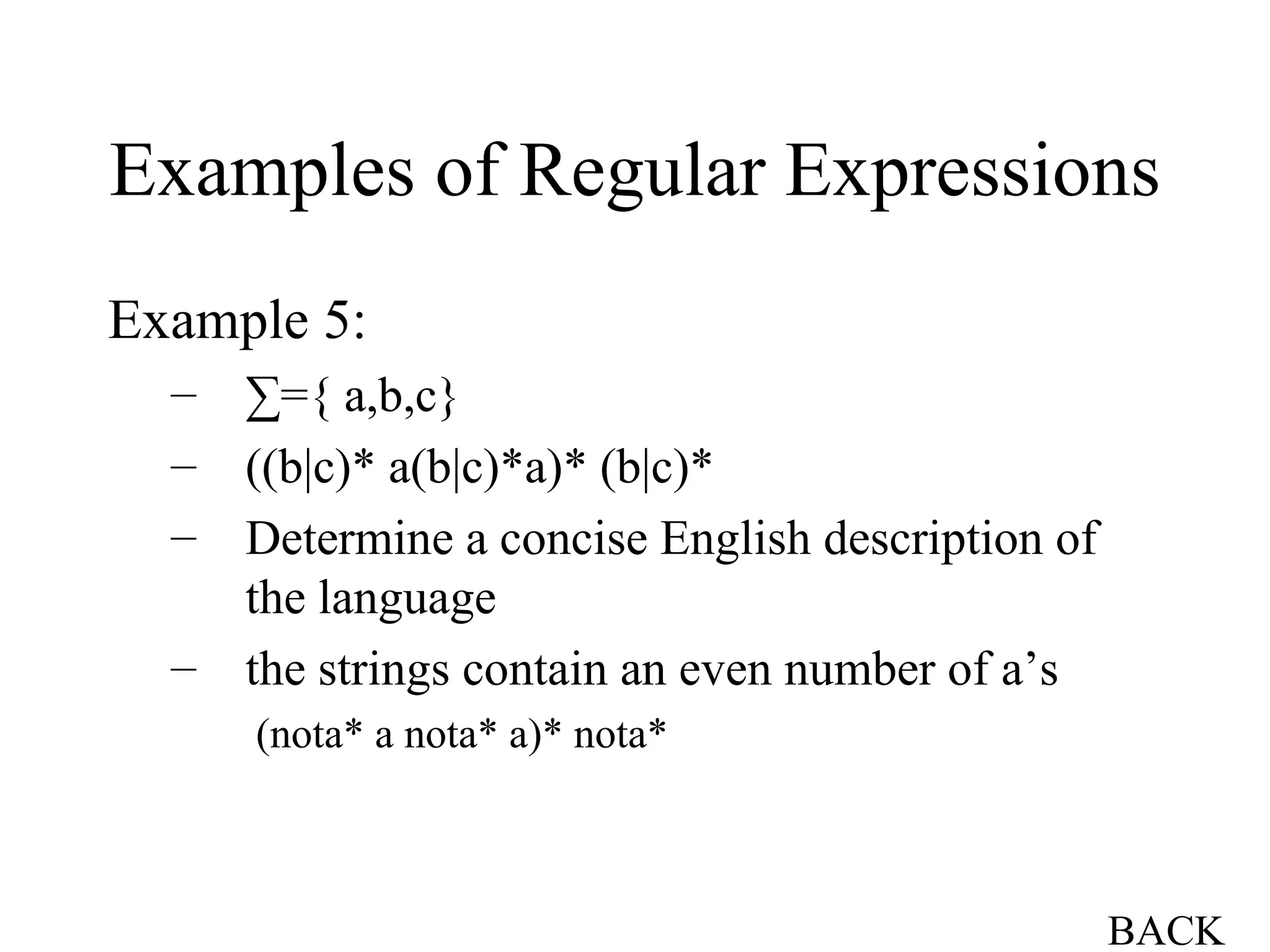 Examples of Regular Expressions Example 5: ∑ ={ a,b,c} ((b|c)* a(b|c)*a)* (b|c)* Determine a concise English description of the language the strings contain an even number of a’s (nota* a nota* a)* nota* BACK 
