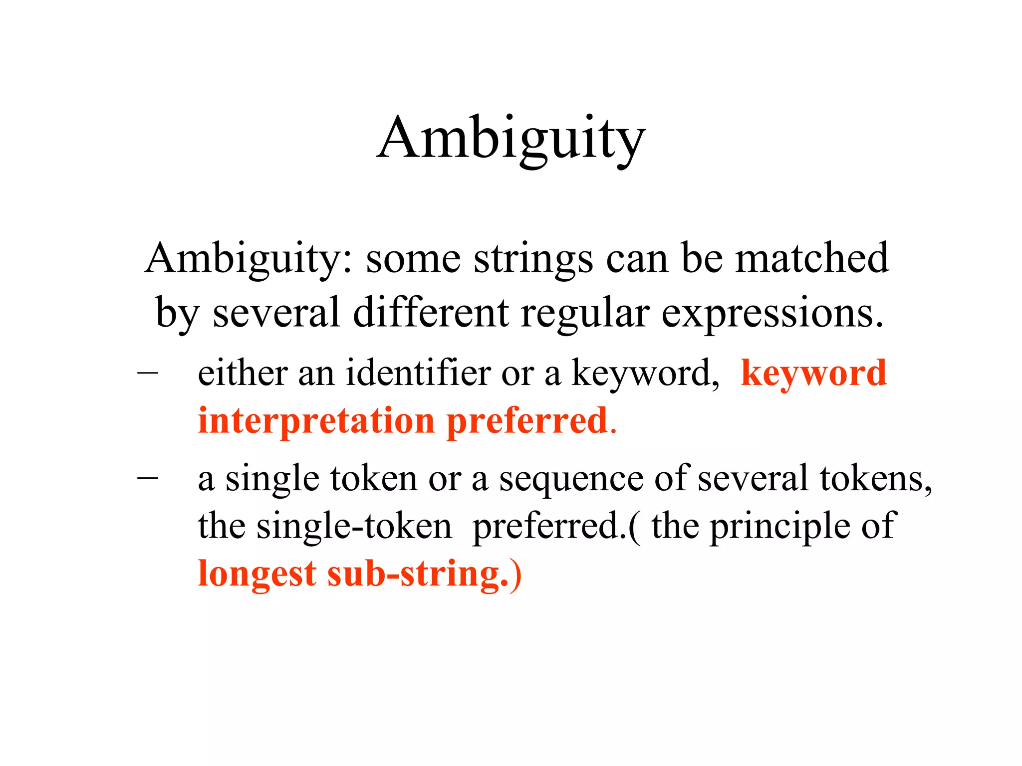 Ambiguity Ambiguity: some strings can be matched by several different regular expressions. either an identifier or a keyword,  keyword interpretation preferred . a single token or a sequence of several tokens, the single-token  preferred.( the principle of  longest sub-string. ) 