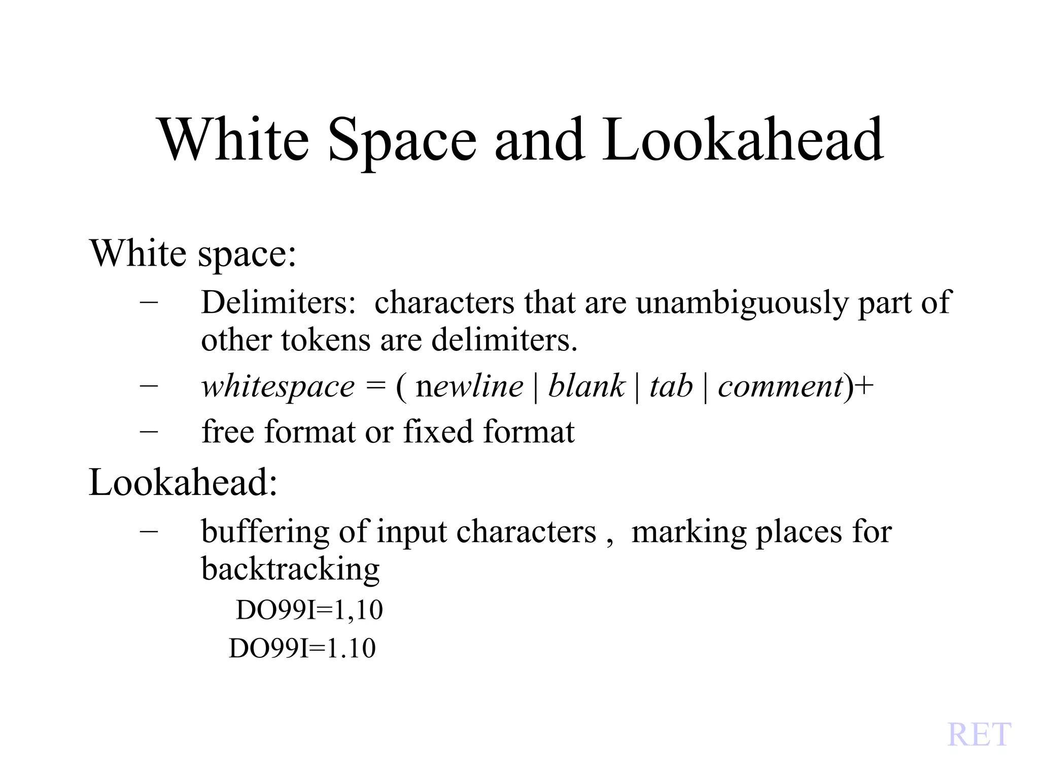 White Space and Lookahead White space: Delimiters:  characters that are unambiguously part of other tokens are delimiters. whitespace =  ( n ewline  |  blank  |  tab  |  comment )+ free format or fixed format Lookahead: buffering of input characters ,  marking places for backtracking  DO99I=1,10 DO99I=1.10  RET 