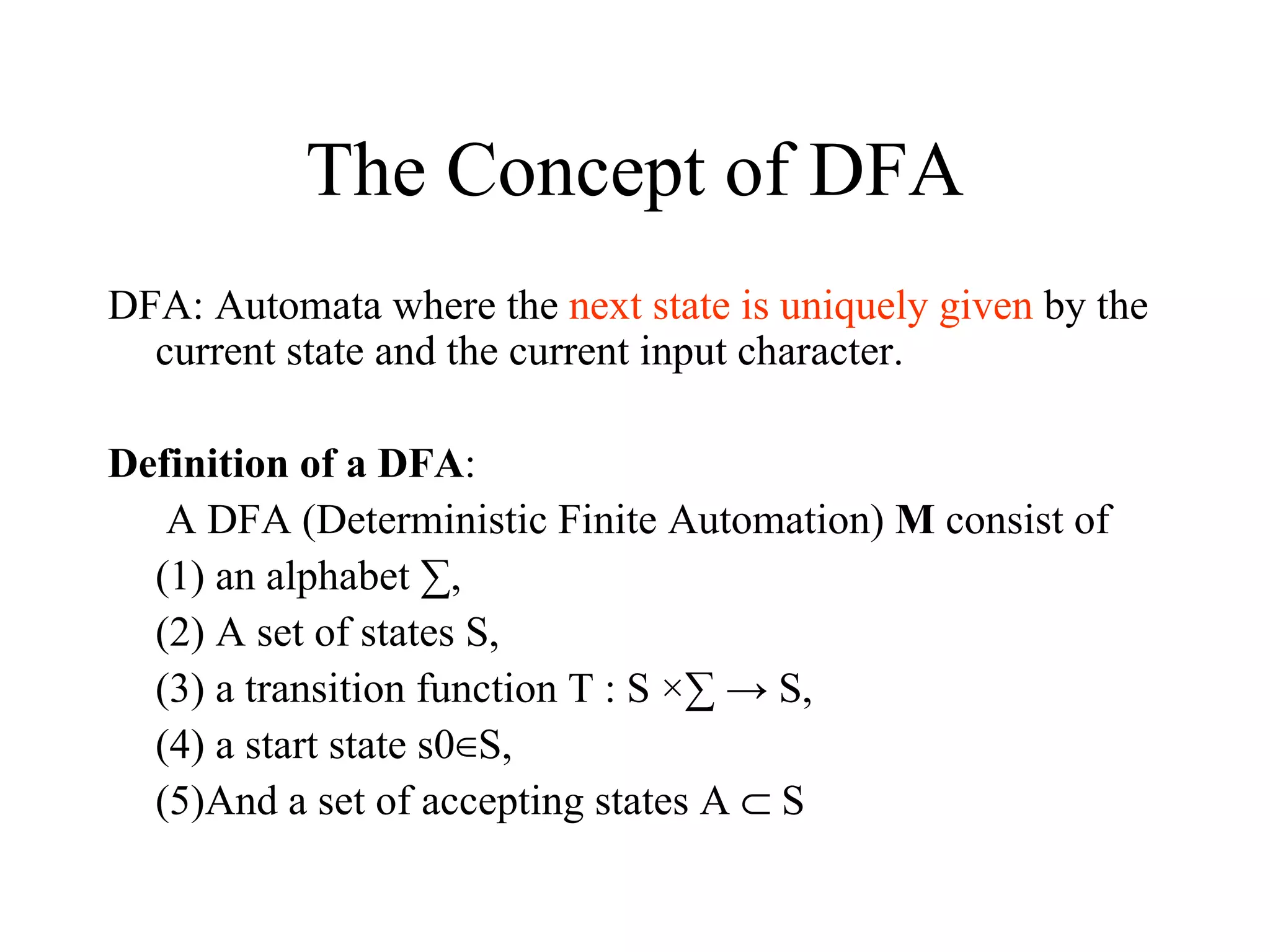 The Concept of DFA DFA: Automata where the  next state is uniquely given  by the current state and the current input character. Definition of a DFA :   A DFA (Deterministic Finite Automation)  M  consist of  (1) an alphabet ∑,  (2) A set of states S,  (3) a transition function T : S ×∑ -> S,  (4) a start state s0∈S,  (5)And a set of accepting states A    S  