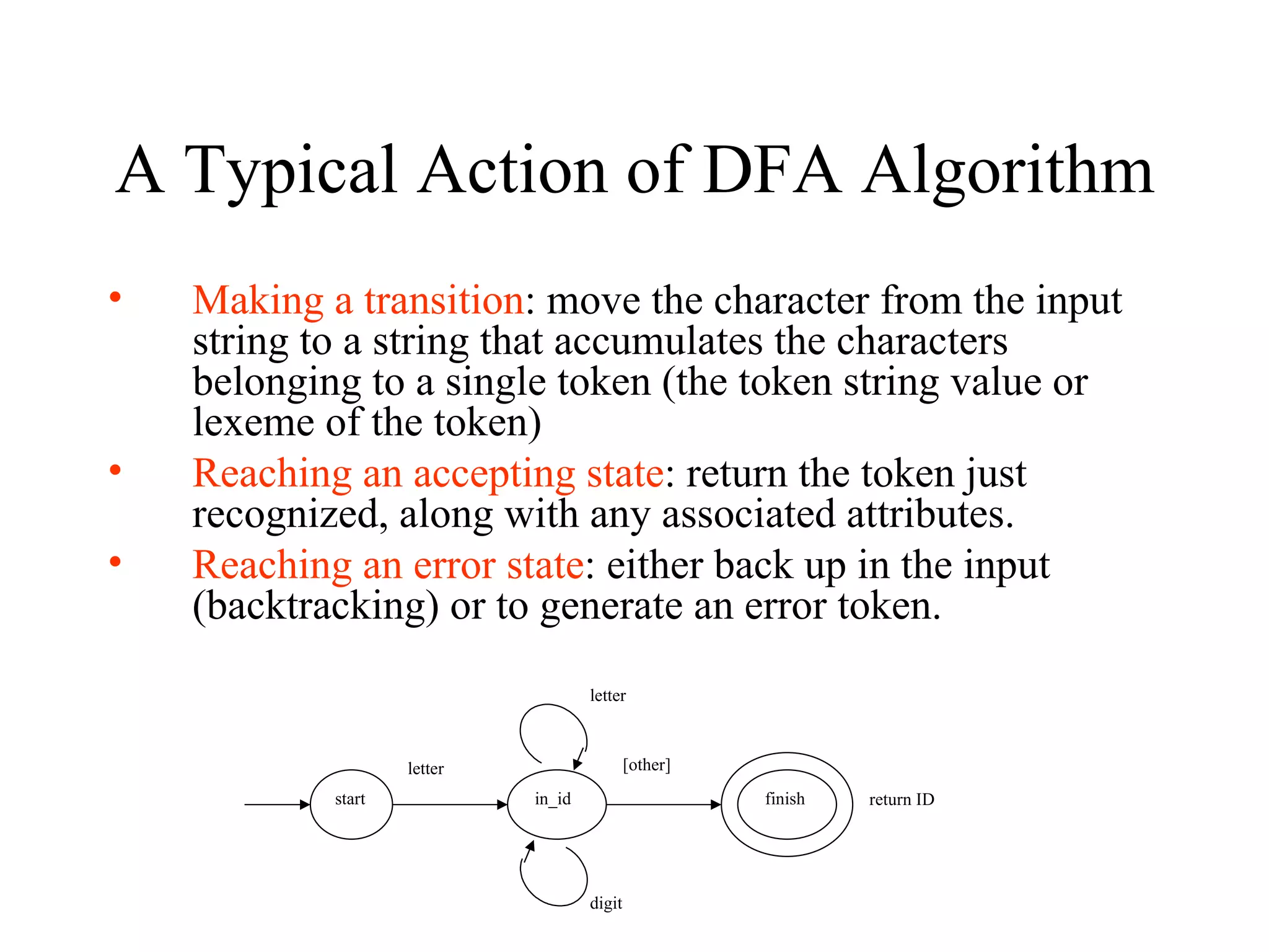 A Typical Action of DFA Algorithm Making a transition : move the character from the input string to a string that accumulates the characters belonging to a single token (the token string value or lexeme of the token)  Reaching an accepting state : return the token just recognized, along with any associated attributes. Reaching an error state : either back up in the input (backtracking) or to generate an error token. start letter finish letter in_id digit [other] return ID 