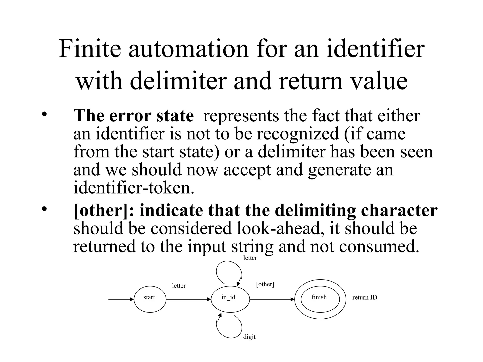 Finite automation for an identifier with delimiter and return value The error state   represents the fact that either an identifier is not to be recognized (if came from the start state) or a delimiter has been seen and we should now accept and generate an identifier-token. [other]: indicate that the delimiting character  should be considered look-ahead, it should be returned to the input string and not consumed.  start letter finish letter in_id digit [other] return ID 