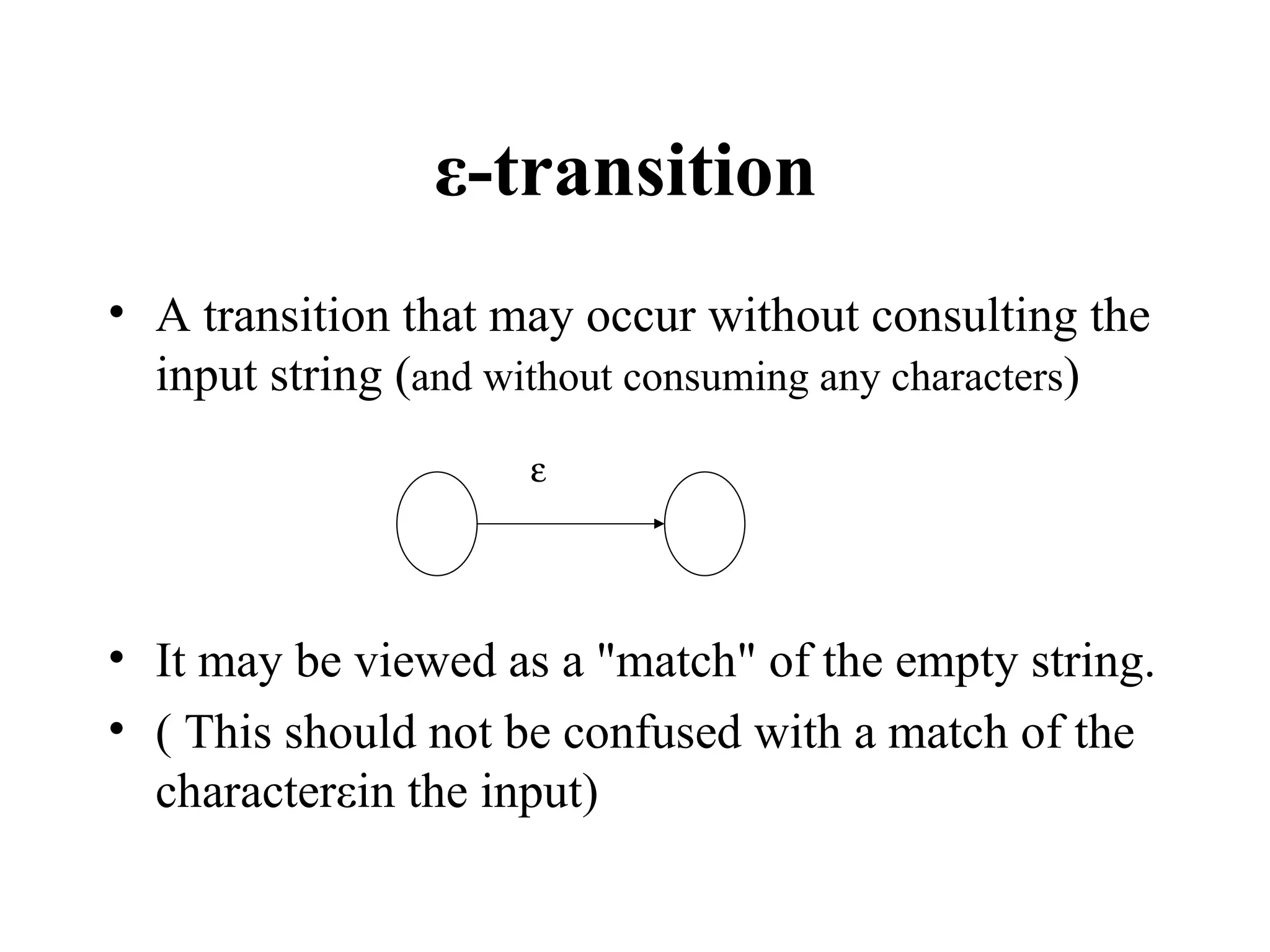ε-transition   A transition that may occur without consulting the input string ( and without consuming any characters ) It may be viewed as a &quot;match&quot; of the empty string. ( This should not be confused with a match of the characterεin the input)  