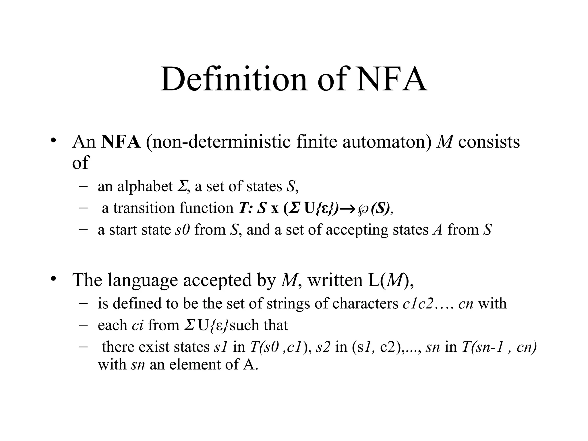 Definition of NFA An  NFA  (non-deterministic finite automaton)  M  consists of  an alphabet   , a set of states  S , a transition function  T: S  x (   U { ε })  ℘(S) ,  a start state  s0  from  S , and a set of accepting states  A  from  S The language accepted by  M , written L( M ),  is defined to be the set of strings of characters  c1c2 ….  cn  with each  ci  from    U { ε } such that there exist states  s1  in  T(s0 ,c1 ),  s2  in (s 1,  c2),...,  sn  in  T(sn-1 , cn)  with  sn  an element of A. 