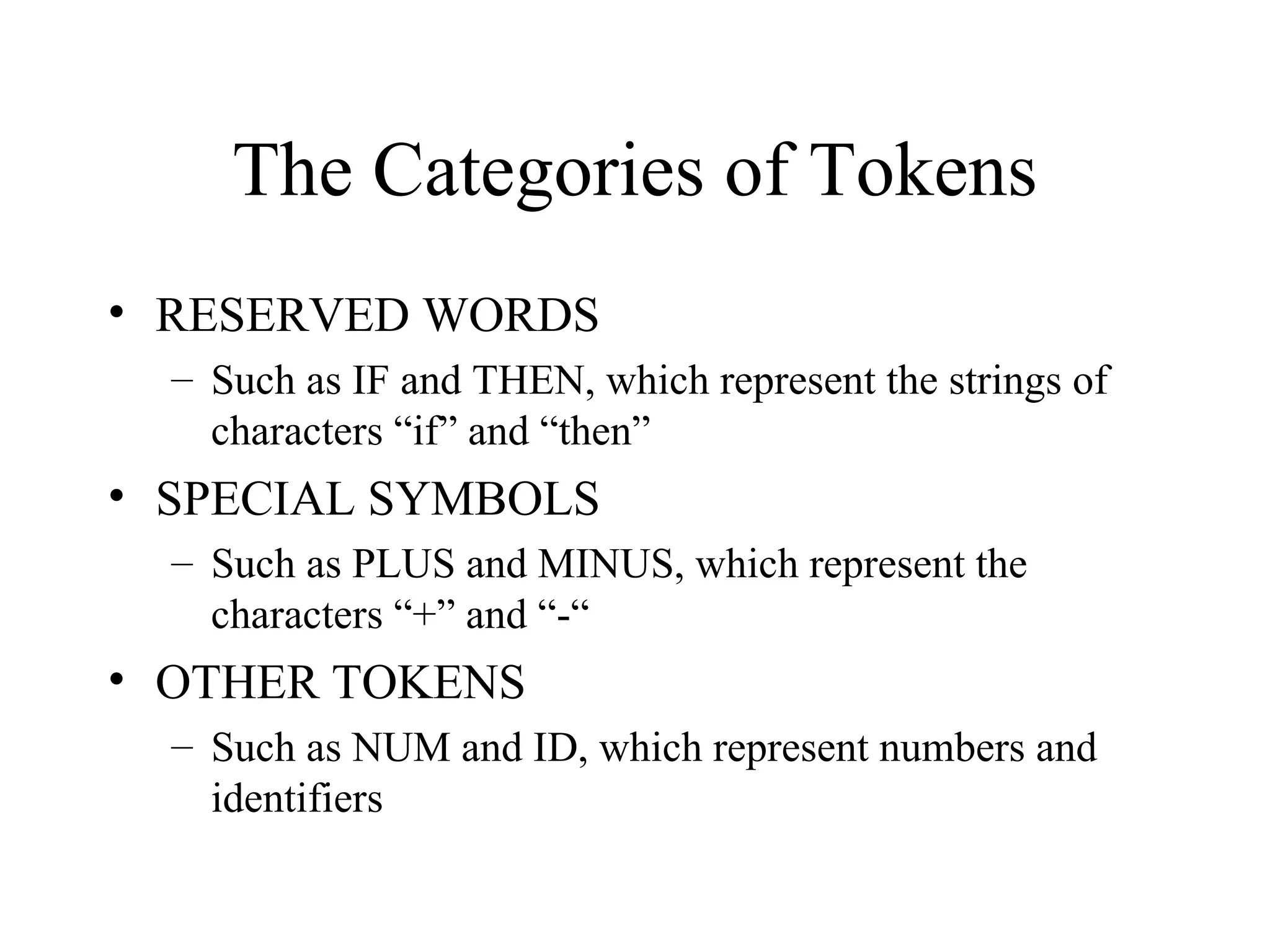 The Categories of Tokens RESERVED WORDS Such as IF and THEN, which represent the strings of characters “if” and “then” SPECIAL SYMBOLS Such as PLUS and MINUS, which represent the characters “+” and “-“ OTHER TOKENS Such as NUM and ID, which represent numbers and identifiers 