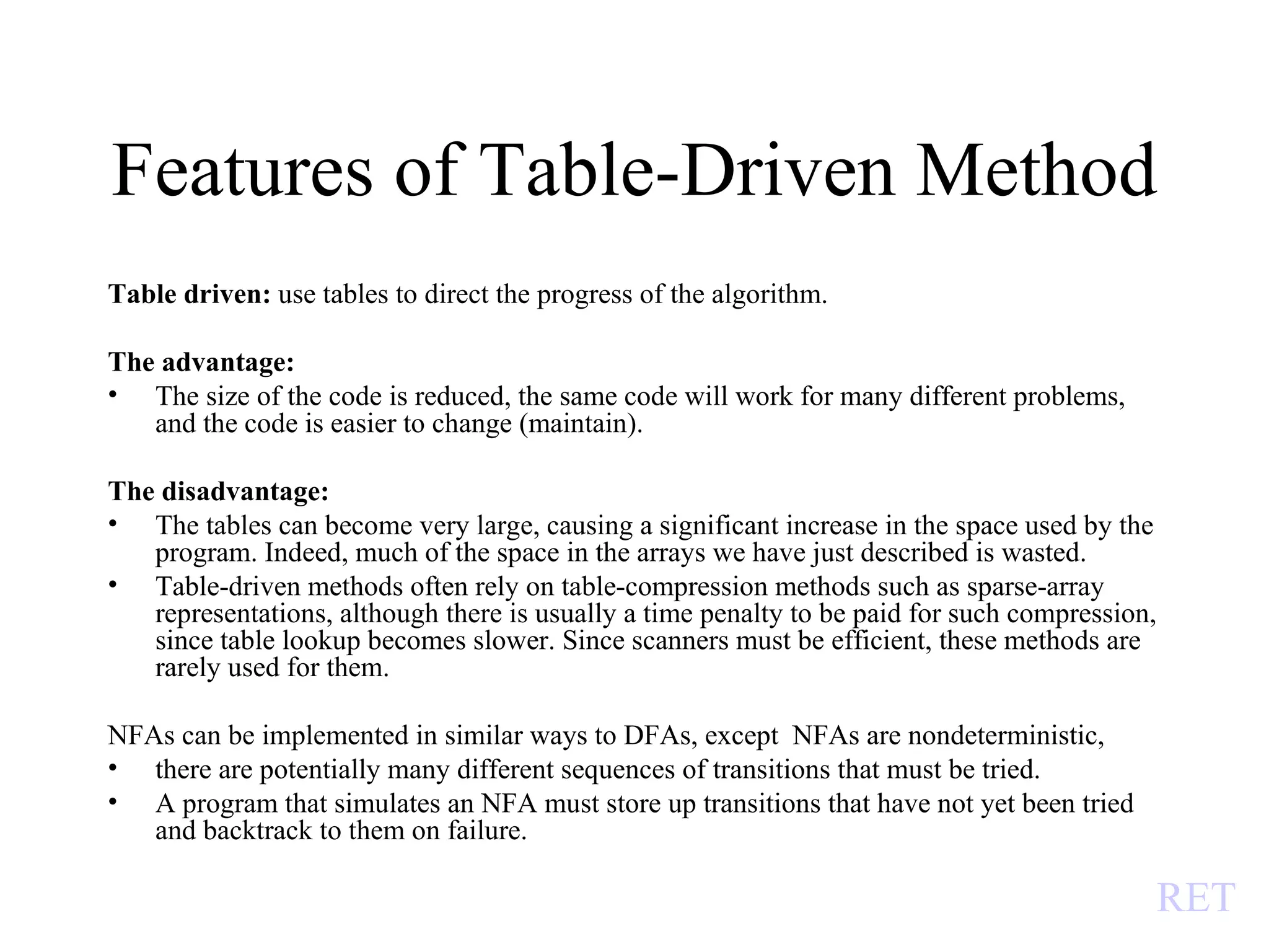 Features of Table-Driven Method Table driven:  use tables to direct the progress of the algorithm.  The advantage:  The size of the code is reduced, the same code will work for many different problems, and the code is easier to change (maintain). The disadvantage: The tables can become very large, causing a significant increase in the space used by the program. Indeed, much of the space in the arrays we have just described is wasted. Table-driven methods often rely on table-compression methods such as sparse-array representations, although there is usually a time penalty to be paid for such compression, since table lookup becomes slower. Since scanners must be efficient, these methods are rarely used for them. NFAs can be implemented in similar ways to DFAs, except  NFAs are nondeterministic,  there are potentially many different sequences of transitions that must be tried.  A program that simulates an NFA must store up transitions that have not yet been tried and backtrack to them on failure. RET 