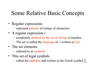 Some Relative Basic Concepts  Regular expressions  represent  patterns  of strings of characters. A regular expression  r completely  defined by the set of strings  it matches. The set is called the  language  of  r written as  L(r) The set elements  referred to as  symbols This set of legal symbols  called the  alphabet  and written as the Greek symbol ∑ 
