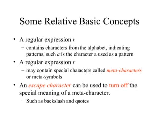 Some Relative Basic Concepts A regular expression  r  contains characters from the alphabet, indicating patterns, such  a  is the character a used as a pattern A regular expression  r  may contain special characters called  meta-characters   or meta-symbols An  escape character  can be used to  turn off  the special meaning of a meta-character.  Such as backslash and quotes 