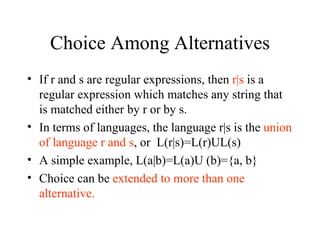 Choice Among Alternatives If r and s are regular expressions, then  r|s  is a regular expression which matches any string that is matched either by r or by s. In terms of languages, the language r|s is the  union of language r and s , or  L(r|s)=L(r)UL(s) A simple example, L(a|b)=L(a)U (b)={a, b} Choice can be  extended to more than one alternative. 