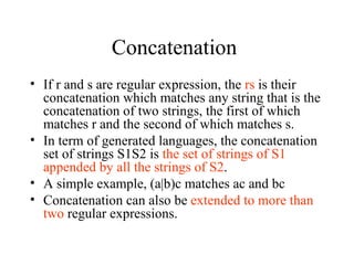 Concatenation  If r and s are regular expression, the  rs  is their concatenation which matches any string that is the concatenation of two strings, the first of which matches r and the second of which matches s. In term of generated languages, the concatenation set of strings S1S2 is  the set of strings of S1 appended by all the strings of S2 . A simple example, (a|b)c matches ac and bc Concatenation can also be  extended to more than two  regular expressions. 