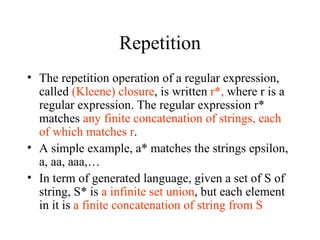 Repetition The repetition operation of a regular expression, called  (Kleene) closure , is written  r*,  where r is a regular expression. The regular expression r* matches  any finite concatenation of strings, each of which matches r . A simple example, a* matches the strings epsilon, a, aa, aaa,… In term of generated language, given a set of S of string, S* is  a infinite set union , but each element in it is  a finite concatenation of string from S   