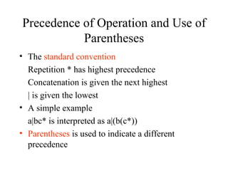 Precedence of Operation and Use of Parentheses The  standard convention Repetition * has highest precedence Concatenation is given the next highest | is given the lowest A simple example a|bc* is interpreted as a|(b(c*)) Parentheses  is used to indicate a different precedence 