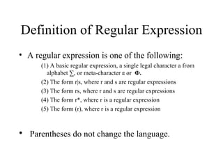 Definition of Regular Expression A regular expression is one of the following: (1) A basic regular expression, a single legal character a from alphabet ∑, or meta-character  ε  or  Φ.   (2) The form r|s, where r and s are regular expressions  (3) The form rs, where r and s are regular expressions  (4) The form r*, where r is a regular expression (5) The form (r), where r is a regular expression Parentheses do not change the language.  