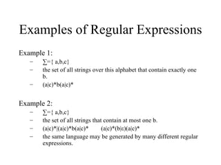 Examples of Regular Expressions Example 1: ∑ ={ a,b,c}  the set of all strings over this alphabet that contain exactly one b. (a|c)*b(a|c)* Example 2: ∑ ={ a,b,c}  the set of all strings that contain at most one b. (a|c)*|(a|c)*b(a|c)*  (a|c)*(b|ε)(a|c)* the same language may be generated by many different regular expressions. 