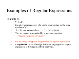 Examples of Regular Expressions Example 3: ∑ ={ a,b} the set of strings consists of a single b surrounded by the same number of a’s. S = {b, aba, aabaa,aaabaaa,……} = { a n ba n  | n≠0} This set can not be described by a regular expression. “ regular expression can’t count ” not all sets of strings can be generated by regular expressions .  a regular set  :  a set of strings that is the language for a regular expression  is distinguished from other sets. 