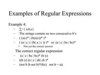 Examples of Regular Expressions Example 4: ∑ ={ a,b,c} The strings contain no two consecutive b’s  ( (a|c)* | (b(a|c))* )* ( (a | c ) | (b( a | c )) )*  or  (a | c | ba | bc)* Not yet the correct answer The correct regular expression  (a | c | ba | bc)* (b |ε) ((b |ε) (a | c | ab| cb )* (not b |b not b)*(b|ε)  not b = a|c 