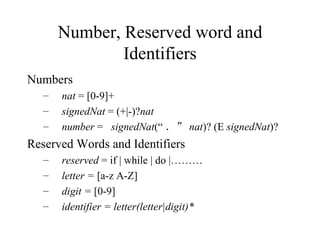 Number, Reserved word and Identifiers Numbers  nat  = [0-9]+ signedNat  = (+|-)? nat number  =  signedNat (“ ．” nat )? (E  signedNat )? Reserved Words and Identifiers reserved  = if | while | do |……… letter =  [a-z A-Z] digit =  [0-9] identifier = letter(letter|digit)* 