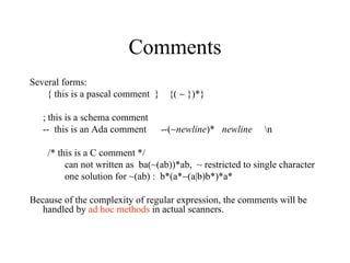 Comments Several forms:  { this is a pascal comment  }  {(    })*} ; this is a schema comment --  this is an Ada comment  --(  newline )*  newline   \n   /* this is a C comment */  can not written as  ba(~(ab))*ab,  ~ restricted to single character  one solution for ~(ab) :  b*(a*  (a|b)b*)*a*  Because of the complexity of regular expression, the comments will be handled by  ad hoc methods  in actual scanners. 
