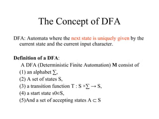 The Concept of DFA DFA: Automata where the  next state is uniquely given  by the current state and the current input character. Definition of a DFA :   A DFA (Deterministic Finite Automation)  M  consist of  (1) an alphabet ∑,  (2) A set of states S,  (3) a transition function T : S ×∑ -> S,  (4) a start state s0∈S,  (5)And a set of accepting states A    S  