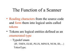 The Function of a Scanner  Reading characters  from the source code and  form  them into logical units called  tokens Tokens are logical entities defined as an  enumerated type Typedef enum {IF, THEN, ELSE, PLUS, MINUS, NUM, ID,…} TokenType; 