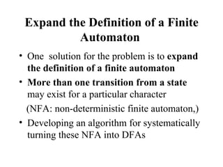 Expand the Definition of a Finite Automaton   One  solution for the problem is to  expand the definition of a finite automaton  More than one transition from a state  may exist for a particular character  (NFA: non-deterministic finite automaton,) Developing an algorithm for systematically turning these NFA into DFAs 