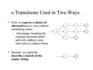 ε-Transitions Used in Two Ways.  First: to  express a choice of alternatives  in a way without combining states Advantage: keeping the original automata intact and only adding a new start state to connect them Second:  to explicitly  describe a match of the empty string .   : <  = = =  