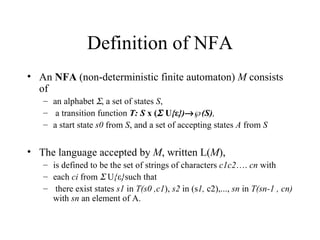 Definition of NFA An  NFA  (non-deterministic finite automaton)  M  consists of  an alphabet   , a set of states  S , a transition function  T: S  x (   U { ε })  ℘(S) ,  a start state  s0  from  S , and a set of accepting states  A  from  S The language accepted by  M , written L( M ),  is defined to be the set of strings of characters  c1c2 ….  cn  with each  ci  from    U { ε } such that there exist states  s1  in  T(s0 ,c1 ),  s2  in (s 1,  c2),...,  sn  in  T(sn-1 , cn)  with  sn  an element of A. 
