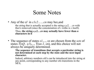 Some Notes Any of the c I  in  c1c2……cn  may beε,and  the string that is actually accepted is the string c,c2. .  .cn  with theε's removed (since the concatenation of  s  withε is  s  itself).  Thus,  the string  c,c2.. .cn  may actually have fewer than  n  characters in it The sequence of states  s1 ,...,  sn  are chosen from the  sets  of states  T(sQ ,  c 1 ),..., T(s n-1,  cn), and this choice will not always be uniquely determined.  The sequence of transitions that accepts a particular string is not determined at each step by the state and the next input character.   Indeed, arbitrary numbers ofε's can be introduced into the string at any point, corresponding to any number ofε-transitions in the NFA. 